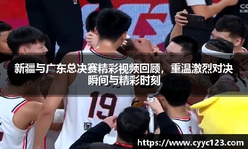 新疆与广东总决赛精彩视频回顾，重温激烈对决瞬间与精彩时刻